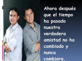 Ahora después que el tiempo ha pasado nuestra verdadera amistad no ha cambiado y nunca cambiara, juntos siempre mi hermano. 