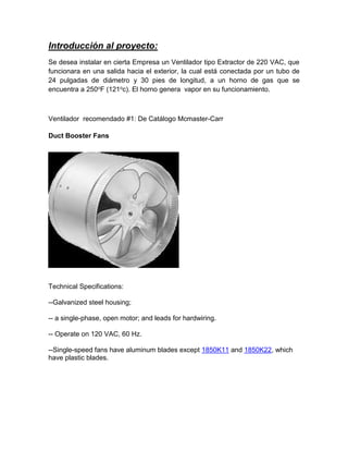 Introducción al proyecto:
Se desea instalar en cierta Empresa un Ventilador tipo Extractor de 220 VAC, que
funcionara en una salida hacia el exterior, la cual está conectada por un tubo de
24 pulgadas de diámetro y 30 pies de longitud, a un horno de gas que se
encuentra a 250oF (121oc). El horno genera vapor en su funcionamiento.
Ventilador recomendado #1: De Catálogo Mcmaster-Carr
Duct Booster Fans
Technical Specifications:
--Galvanized steel housing;
-- a single-phase, open motor; and leads for hardwiring.
-- Operate on 120 VAC, 60 Hz.
--Single-speed fans have aluminum blades except 1850K11 and 1850K22, which
have plastic blades.
 