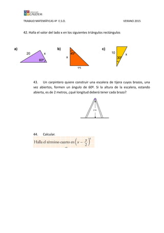 TRABAJO MATEMÁTICAS 4º E.S.O. VERANO 2015
42. Halla el valor del lado x en los siguientes triángulos rectángulos
43. Un carpintero quiere construir una escalera de tijera cuyos brazos, una
vez abiertos, formen un ángulo de 60º. Si la altura de la escalera, estando
abierta, es de 2 metros, ¿qué longitud deberá tener cada brazo?
44. Calcular.
 