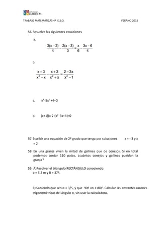 TRABAJO MATEMÁTICAS 4º E.S.O. VERANO 2015
56.Resuelve las siguientes ecuaciones
a.
b.
b.
c. x4
-5x2
+4=0
d. (x+1)(x-2)(x2
-3x+4)=0
57.Escribir una ecuación de 2º grado que tenga por soluciones x = - 3 y x
= 2
58. En una granja viven la mitad de gallinas que de conejos. Si en total
podemos contar 110 patas, ¿cuántos conejos y gallinas pueblan la
granja?
59. A)Resolver el triángulo RECTÁNGULO conociendo:
b = 5.2 m y B = 37º.
B) Sabiendo que sen α = 3/5, y que 90º <α <180°. Calcular las restantes razones
trigonométricas del ángulo α, sin usar la calculadora.
 
