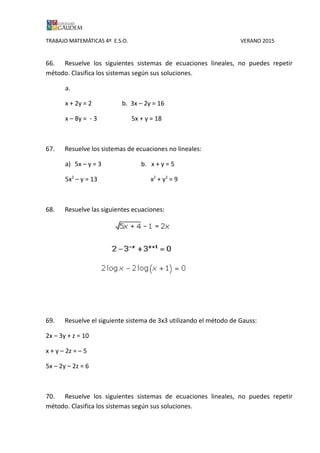 TRABAJO MATEMÁTICAS 4º E.S.O. VERANO 2015
66. Resuelve los siguientes sistemas de ecuaciones lineales, no puedes repetir
método. Clasifica los sistemas según sus soluciones.
a.
x + 2y = 2 b. 3x – 2y = 16
x – 8y = - 3 5x + y = 18
67. Resuelve los sistemas de ecuaciones no lineales:
a) 5x – y = 3 b. x + y = 5
5x2
– y = 13 x2
+ y2
= 9
68. Resuelve las siguientes ecuaciones:
69. Resuelve el siguiente sistema de 3x3 utilizando el método de Gauss:
2x – 3y + z = 10
x + y – 2z = – 5
5x – 2y – 2z = 6
70. Resuelve los siguientes sistemas de ecuaciones lineales, no puedes repetir
método. Clasifica los sistemas según sus soluciones.
 
