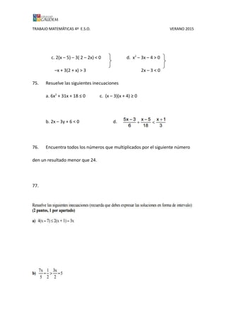 TRABAJO MATEMÁTICAS 4º E.S.O. VERANO 2015
c. 2(x – 5) – 3( 2 – 2x) < 0 d. x2
– 3x – 4 > 0
–x + 3(2 + x) > 3 2x – 3 < 0
75. Resuelve las siguientes inecuaciones
a. 6x2
+ 31x + 18 ≤ 0 c. (x – 3)(x + 4) ≥ 0
b. 2x – 3y + 6 < 0 d.
76. Encuentra todos los números que multiplicados por el siguiente número
den un resultado menor que 24.
77.
 