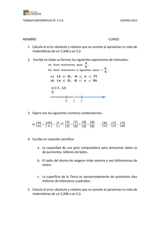 TRABAJO MATEMÁTICAS 4º E.S.O. VERANO 2015
NOMBRE: CURSO:
1. Calcula el error absoluto y relativo que se comete al aproximar tu nota de
matemáticas de un 5,348 a un 5,3.
2. Escribe en todas su formas las siguientes expresiones de intervalos:
e) [-3 , 12)
f)
3. Opera con los siguientes números combinatorios:
4. Escribe en notación científica
a. La capacidad de una gran computadora para almacenar datos es
de quinientos billones de bytes.
b. El radio del átomo de oxígeno mide sesenta y seis billonésimas de
metro.
c. La superficie de la Tierra es aproximadamente de quinientos diez
millones de kilómetros cuadrados.
5. Calcula el error absoluto y relativo que se comete al aproximar tu nota de
matemáticas de un 5,348 a un 5,3.
 