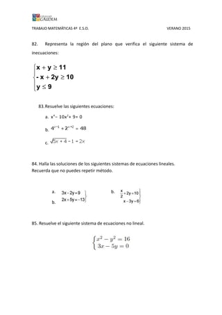 TRABAJO MATEMÁTICAS 4º E.S.O. VERANO 2015
82. Representa la región del plano que verifica el siguiente sistema de
inecuaciones:





≤
≥+
≥+
9y
102yx-
11yx
83.Resuelve las siguientes ecuaciones:
a. x4
− 10x2
+ 9= 0
b.
84. Halla las soluciones de los siguientes sistemas de ecuaciones lineales.
Recuerda que no puedes repetir método.
a. b.
b.
85. Resuelve el siguiente sistema de ecuaciones no lineal.
 