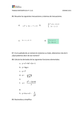 TRABAJO MATEMÁTICAS 4º E.S.O. VERANO 2015
86. Resuelve las siguientes inecuaciones y sistemas de inecuaciones.
87. Si al cuadrado de un número le restamos su triple, obtenemos más de 4.
¿Qué podemos decir de ese número?
88. Calcula las derivadas de las siguientes funciones elementales:
a. y = x3
+ 4x2
+ 2x + 1
b. y = log3 x
c. y = 7x
d. y =
e.
f. y =
g.
h. y = ln x + ex
–
89. Racionaliza y simplifica:
 