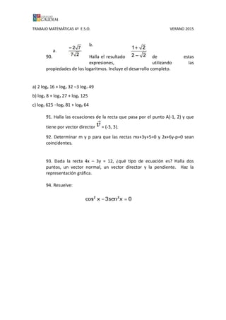TRABAJO MATEMÁTICAS 4º E.S.O. VERANO 2015
b.
a.
90. Halla el resultado de estas
expresiones, utilizando las
propiedades de los logaritmos. Incluye el desarrollo completo.
a) 2 log4 16 + log2 32 −3 log7 49
b) log2 8 + log3 27 + log5 125
c) log5 625 −log9 81 + log8 64
91. Halla las ecuaciones de la recta que pasa por el punto A(-1, 2) y que
tiene por vector director = (-3, 3).
92. Determinar m y p para que las rectas mx+3y+5=0 y 2x+6y-p=0 sean
coincidentes.
93. Dada la recta 4x – 3y = 12, ¿qué tipo de ecuación es? Halla dos
puntos, un vector normal, un vector director y la pendiente. Haz la
representación gráfica.
94. Resuelve:
 