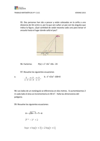 TRABAJO MATEMÁTICAS 4º E.S.O. VERANO 2015
95. Dos personas han ido a pescar y están colocadas en la orilla a una
distancia de 4m entre sí, por lo que ven saltar un pez con los ángulos que
indica la figura. ¿Qué cantidad de sedal necesita cada uno para lanzar el
anzuelo hasta el lugar donde saltó el pez?
96. Factoriza: P(x) = x3
+3x2
-10x - 24
97. Resuelve las siguientes ecuaciones
a. b. x4
+21x2
-100=0
98. Los lados de un rectángulo se diferencias en dos metros. Si aumentásemos 2
m cada lado el área se incrementaría en 40 m2
. Halla las dimensiones del
polígono.
99. Resuelve las siguientes ecuaciones:
a.
b.
 