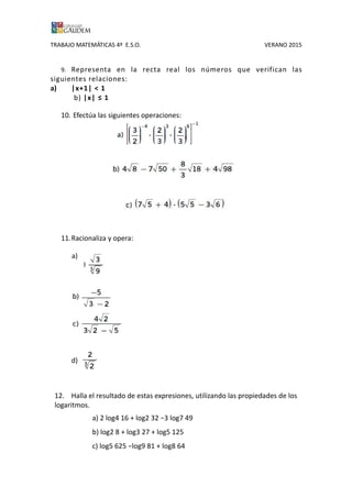 TRABAJO MATEMÁTICAS 4º E.S.O. VERANO 2015
9. Representa en la recta real los números que verifican las
siguientes relaciones:
a) |x+1| < 1
b) |x| ≤ 1
10. Efectúa las siguientes operaciones:
11.Racionaliza y opera:
a)
d)
12. Halla el resultado de estas expresiones, utilizando las propiedades de los
logaritmos.
a) 2 log4 16 + log2 32 −3 log7 49
b) log2 8 + log3 27 + log5 125
c) log5 625 −log9 81 + log8 64
 