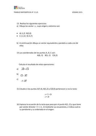 TRABAJO MATEMÁTICAS 4º E.S.O. VERANO 2015
13. Realiza los siguientes ejercicios:
a) Dibuja los vector y , cuyo origen y extremo son:
• A(-1,2) B(2,0)
• C (-2,3) D(-4,7)
b) A continuación dibuja un vector equivalente y paralelo a cada uno de
ellos
14.Las coordenadas de los puntos A, B, C son:
A(8,-3) B(5,-1) C(4,3)
Calcula el resultado de estas operaciones:
a)
b)
c)
15.Estudia si los puntos A(7,4), B(1,2) y C(0,0) pertenecen o no la recta:
16.Expresa la ecuación de la recta que pasa por el punto A(1,-2) y que tiene
por vector director V = (-1, 1) mediante sus ecuaciones, e indica cual es
su pendiente y su ordenada en el origen:
 