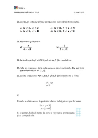 TRABAJO MATEMÁTICAS 4º E.S.O. VERANO 2015
25.Escribe, en todas su formas, las siguientes expresiones de intervalos:
26.Racionaliza y simplifica:
27.Sabiendo que log 2 = 0.3010, calcula log 5 (Sin calculadora).
28.Halla las ecuaciones de la recta que pasa por el punto A(3, -1) y que tiene
por vector director v = (-2, 3).
29.Estudia si los puntos A(7,4), B(1,2) y C(0,0) pertenecen o no la recta:
30.
 