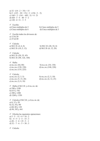a) 32 · (14 : 2 + 35) + 15
b) 5 · (125 – 20 + 15) + 3 · (156 : 3 – 5)
c) 160 + 2 · (161 – 605 : 5) + 4 · 21
d) 420 · 3 · 4 – 40 · 5 · 2
e) 120 : 4 + 8 – 3 · 5
 Escribe:
a) Cinco múltiplos de 2 b) Cinco múltiplos de 5
c) Cinco múltiplos de 6 d) Cinco múltiplos de 3
 Escribe todos los divisores de:
a) 12 b) 20
c) 35 d) 40
 Calcula:
a) M.C.D. (4, 6, 8) b) M.C.D. (20, 10, 4)
c) M.C.D. (10, 5, 12) d) M.C.D. (6, 12, 20)
 Calcula:
a) M.C.D. (20, 35, 45)
b) M.C.D. (98, 126, 140)
 Halla:
a) m.c.m. (64, 80) b) m.c.m. (10, 130)
c) m.c.m. (130, 150) d) m.c.m. (140, 220)
e) m.c.m. (135, 225)
 Calcula:
a) m.c.m. (2, 3, 5) b) m.c.m. (2, 5, 10)
c) m.c.m. (5, 15, 20) d) m.c.m. (4, 12, 25)
e) m.c.m. (3, 8, 18)
 Halla el M.C.D. y el m.c.m. de:
a) 240 y 1100
b) 675 y 792
c) 300 y 1200
d) 1260 y 1350
 Calcula el M.C.D. y el m.c.m. de:
a) 8, 12 y 20
b) 32, 54 y 90
c) 60, 80 y 120
d) 98, 392 y 441
 Efectúa las siguientes operaciones:
a) 3 · 5 – 15 + 4 + 18 : 2
b) – 4 · 5 + 2 · 5 – 15 : 3
c) 20 – 3 · 4 + 25 : 5 – 1
d) 32 – 7 · 4 – 5 + 30 : 5
 Calcula:
 