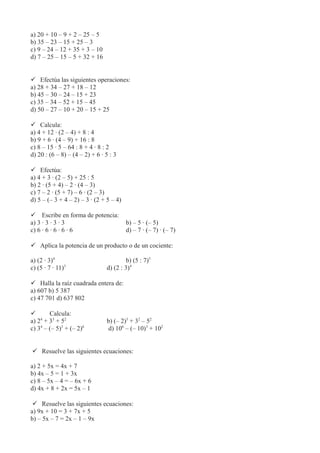 a) 20 + 10 – 9 + 2 – 25 – 5
b) 35 – 23 – 15 + 25 – 3
c) 9 – 24 – 12 + 35 + 3 – 10
d) 7 – 25 – 15 – 5 + 32 + 16
 Efectúa las siguientes operaciones:
a) 28 + 34 – 27 + 18 – 12
b) 45 – 30 – 24 – 15 + 23
c) 35 – 34 – 52 + 15 – 45
d) 50 – 27 – 10 + 20 – 15 + 25
 Calcula:
a) 4 + 12 · (2 – 4) + 8 : 4
b) 9 + 6 · (4 – 9) + 16 : 8
c) 8 – 15 · 5 – 64 : 8 + 4 · 8 : 2
d) 20 : (6 – 8) – (4 – 2) + 6 · 5 : 3
 Efectúa:
a) 4 + 3 · (2 – 5) + 25 : 5
b) 2 · (5 + 4) – 2 · (4 – 3)
c) 7 – 2 · (5 + 7) – 6 · (2 – 3)
d) 5 – (– 3 + 4 – 2) – 3 · (2 + 5 – 4)
 Escribe en forma de potencia:
a) 3 · 3 · 3 · 3 b) – 5 · (– 5)
c) 6 · 6 · 6 · 6 · 6 d) – 7 · (– 7) · (– 7)
 Aplica la potencia de un producto o de un cociente:
a) (2 · 3)4
b) (5 : 7)5
c) (5 · 7 · 11)3
d) (2 : 3)4
 Halla la raíz cuadrada entera de:
a) 607 b) 5 387
c) 47 701 d) 637 802
 Calcula:
a) 24
+ 33
+ 52
b) (– 2)5
+ 32
– 52
c) 34
– (– 5)3
+ (– 2)6
d) 106
– (– 10)3
+ 102
 Resuelve las siguientes ecuaciones:
a) 2 + 5x = 4x + 7
b) 4x – 5 = 1 + 3x
c) 8 – 5x – 4 = – 6x + 6
d) 4x + 8 + 2x = 5x – 1
 Resuelve las siguientes ecuaciones:
a) 9x + 10 = 3 + 7x + 5
b) – 5x – 7 = 2x – 1 – 9x
 
