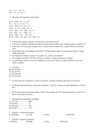c) 5 – 3x = – 2x + 9
d) 1 + 7x – 2 = 5x – 3
 Resuelve las siguientes ecuaciones:
a) 3x + 2(4x – 1) = x + 18
b) 1 – 3(x + 1) = 2x + 13
c) 5x – 4(2x + 3) = 2x – 17
d) 4x + 5 – 7x = 2(3x – 6) – 1
e) 7x – 4(2x – 5) = 3(5x – 2) – 6
f) 4 – 5(2x + 1) = –3(4x – 5)
g) 9x – 5(2x – 1) = – 3(x + 4)
h) 7x + 3(5x – 3) – (5x + 1) = 7(2x + 2)
 Calcula dos números enteros consecutivos cuya suma sea 61
 Calcula un número sabiendo que dicho número más su mitad, más su tercera parte es igual a 22
 Juan tiene 12 € más que su prima Ana. Si entre los dos tienen 63 €, ¿cuánto dinero tiene cada
uno?
 El perímetro de un rectángulo mide 26 m. El lado mayor mide 3 m más que el menor. Cuánto
mide cada lado?
 El triple de un número menos 7 es igual a 38. ¿Cuál es el número?
 Una caldera consume 100 litros de gas en 8 horas. ¿Cuánto gastará en 5 horas?
 Un grifo hace subir el nivel de un depósito 12,6 cm en 3 horas. ¿Cuánto subirá el nivel en 5
horas y media?
 Calcula:
a) 16% de 450
b) 25% de 792
c) 7,5% de 600
d) 12,5% de 80
 En una clase de 25 alumnos, el 24% son chicos. Calcula el número de chicos y de chicas.
 La factura del hotel de las vacaciones ascendía a 1 232,5 €. Calcula el total añadiendo el 16% de
IVA
 Por un televisor nos han descontado 54,09 €, que supone un 15% del precio inicial. ¿Cuál era el
precio inicial del televisor?
 Transforma las siguientes unidades:
a) 3 267 m2
= ................. dam2
b) 325 dm2
= .................. m2
c) 346 mm2
= ................. dm2
d) 58 dam2
= ................... cm2
 Calcula y expresa en metros:
a) 2 000 mm b) 5 dm c) 4 hm d) 0,01 km
 Calcula y expresa en gramos:
a) 500 mg b) 30 dg c) 2 hg d) 0,8 dag
 