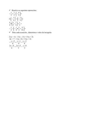  Resolve as seguintes operacións:
=





−+−
9
6
:
2
7
3
1
2- =





−+





−
8
5
4
7
2
=+





−•
2
1
4
7
5
3
6
9
=





+•−−−
14
9
2
5
4
1
2
1
 Para cada ecuación , determina o valor da incognita
2 (x + 1) – 3 (x - 4 ) = 5 (x + 3)
4x + 7 = 3 (x +2) + 5 (x + 2)
4
3
9
1
6
5 −
−
−
=
−
−
xxx
3
9
3
32
4
43 −
−
+
=
− xxx
 