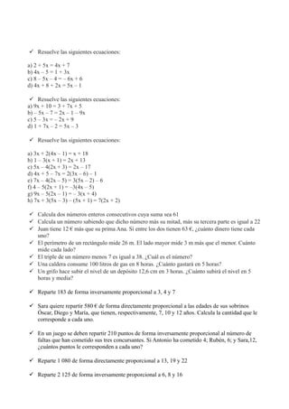  Resuelve las siguientes ecuaciones:
a) 2 + 5x = 4x + 7
b) 4x – 5 = 1 + 3x
c) 8 – 5x – 4 = – 6x + 6
d) 4x + 8 + 2x = 5x – 1
 Resuelve las siguientes ecuaciones:
a) 9x + 10 = 3 + 7x + 5
b) – 5x – 7 = 2x – 1 – 9x
c) 5 – 3x = – 2x + 9
d) 1 + 7x – 2 = 5x – 3
 Resuelve las siguientes ecuaciones:
a) 3x + 2(4x – 1) = x + 18
b) 1 – 3(x + 1) = 2x + 13
c) 5x – 4(2x + 3) = 2x – 17
d) 4x + 5 – 7x = 2(3x – 6) – 1
e) 7x – 4(2x – 5) = 3(5x – 2) – 6
f) 4 – 5(2x + 1) = –3(4x – 5)
g) 9x – 5(2x – 1) = – 3(x + 4)
h) 7x + 3(5x – 3) – (5x + 1) = 7(2x + 2)
 Calcula dos números enteros consecutivos cuya suma sea 61
 Calcula un número sabiendo que dicho número más su mitad, más su tercera parte es igual a 22
 Juan tiene 12 € más que su prima Ana. Si entre los dos tienen 63 €, ¿cuánto dinero tiene cada
uno?
 El perímetro de un rectángulo mide 26 m. El lado mayor mide 3 m más que el menor. Cuánto
mide cada lado?
 El triple de un número menos 7 es igual a 38. ¿Cuál es el número?
 Una caldera consume 100 litros de gas en 8 horas. ¿Cuánto gastará en 5 horas?
 Un grifo hace subir el nivel de un depósito 12,6 cm en 3 horas. ¿Cuánto subirá el nivel en 5
horas y media?
 Reparte 183 de forma inversamente proporcional a 3, 4 y 7
 Sara quiere repartir 580 € de forma directamente proporcional a las edades de sus sobrinos
Óscar, Diego y María, que tienen, respectivamente, 7, 10 y 12 años. Calcula la cantidad que le
corresponde a cada uno.
 En un juego se deben repartir 210 puntos de forma inversamente proporcional al número de
faltas que han cometido sus tres concursantes. Si Antonio ha cometido 4; Rubén, 6; y Sara,12,
¿cuántos puntos le corresponden a cada uno?
 Reparte 1 080 de forma directamente proporcional a 13, 19 y 22
 Reparte 2 125 de forma inversamente proporcional a 6, 8 y 16
 
