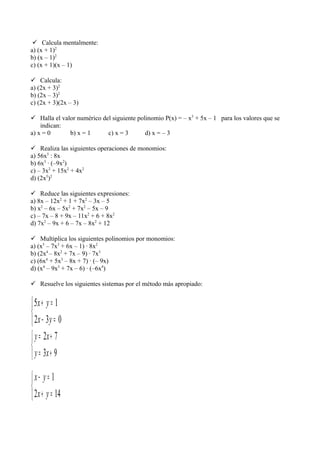  Calcula mentalmente:
a) (x + 1)2
b) (x – 1)2
c) (x + 1)(x – 1)
 Calcula:
a) (2x + 3)2
b) (2x – 3)2
c) (2x + 3)(2x – 3)
 Halla el valor numérico del siguiente polinomio P(x) = – x3
+ 5x – 1 para los valores que se
indican:
a) x = 0 b) x = 1 c) x = 3 d) x = – 3
 Realiza las siguientes operaciones de monomios:
a) 56x5
: 8x
b) 6x3
· (–9x2
)
c) – 3x2
+ 15x2
+ 4x2
d) (2x5
)2
 Reduce las siguientes expresiones:
a) 8x – 12x2
+ 1 + 7x2
– 3x – 5
b) x2
– 6x – 5x2
+ 7x2
– 5x – 9
c) – 7x – 8 + 9x – 11x2
+ 6 + 8x2
d) 7x2
– 9x + 6 – 7x – 8x2
+ 12
 Multiplica los siguientes polinomios por monomios:
a) (x5
– 7x3
+ 6x – 1) · 8x2
b) (2x4
– 8x2
+ 7x – 9) · 7x3
c) (6x4
+ 5x3
– 8x + 7) · (– 9x)
d) (x4
– 9x3
+ 7x – 6) · (–6x4
)
 Resuelve los siguientes sistemas por el método más apropiado:



=−
=+
032
15
yx
yx



+=
+=
93
72
xy
xy



=+
=−
142
1
yx
yx
 