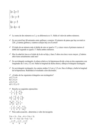 


=+−
=+
95
523
yx
yx



−=+
=+
643
54
yx
yx
 La suma de dos números es 3, y su diferencia es 11. Halla el valor de ambos números.
 En un corral hay 80 animales entre gallinas y conejos. El número de patas que hay en total es
220. ¿Cuántas gallinas y cuántos conejos hay en el corral?
 El triple de un número más el doble de otro es igual a 17, y cinco veces el primero menos el
doble del segundo es igual a 7. Halla ambos números.
 Hoy la edad de Ana es el triple de la de su hija, y hace 5 años era cinco veces mayor. ¿Cuántos
años tiene actualmente cada una?
 En un triángulo rectángulo, la altura relativa a la hipotenusa divide a ésta en dos segmentos con
longitudes de 3 cm y 12 cm. Halla la longitud de dicha altura y dibuja el triángulo rectángulo.
 En un triángulo rectángulo, los catetos miden 3,5 cm y 2,5 cm. Haz el dibujo y halla la longitud
de la hipotenusa. Redondea el resultado a dos decimales.
 ¿Cuáles de las siguientes triángulos son rectángulos?
a) 2, 3 y 4
b) 3, 4 y 5
c) 4, 5 y 6
d) 5, 12 y 13
 Resolve as seguintes operacións:
=





−+−
9
6
:
2
7
3
1
2- =





−+





−
8
5
4
7
2
=+





−•
2
1
4
7
5
3
6
9
=





+•−−−
14
9
2
5
4
1
2
1
 Para cada ecuación , determina o valor da incognita
2 (x + 1) – 3 (x - 4 ) = 5 (x + 3)
4x + 7 = 3 (x +2) + 5 (x + 2)
4
3
9
1
6
5 −
−
−
=
−
−
xxx
 