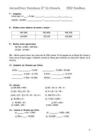 MMMaaattteeemmmááátttiiicccaaasss VVVaaacccaaaccciiiooonnneeesss 555ººº dddeee PPPrrriiimmmaaarrriiiaaa CCCEEEIIIPPP GGGuuuaaadddiiiaaannnaaa
3
7.- Completa:
4.520.389 = 4 ___ + 5 CM + ______+ ______+ ______+_____+_____
39.028 = 30.000 + _____________ + _____________ + __________
8.- Ordena estos números de menor a mayor :
487.500 593.800 586.300
619.090 322.110 612.800
9.- Realiza estas operaciones:
48.736 + 6.582 + 289.426 =
37.015 - 27.945 =
10.- Marta quiere hacer una colección de 208 cromos. Ya ha pegado en el álbum 56 cromos y
tiene otros 13 para pegar. ¿Cuántos cromos le faltan para terminar la colección? (hacer en la
libreta)
11- Completa los términos que faltan:
4.576 + __________ = 9.345 __________ - 73.408 = 47.685
_________- 5.689 = 6.740 4.570 + _________= 13.579
_________ + 7.965 = 23.358 34.533 - _________ = 29.405
12.-Calcula:
a) 356.908 x 408 = b) 50 – 15 x 2 + 45 : 3 =
c) (30 + 15) x (13 – 9) = d) 5 x (8 + 3) – 44 =
e) 66 + (13 – 5) x 74 + 10 – 23 x 4 = f) 406.573 x 76 =
g) 86.905 x 9 = h) 7.135 x 1.000 =
i) 45.000 : 10 = j) 307 x 100 =
k) 9.800 : 100 = l) 128 x 10000
13.- Calcula el término que falta:
a) ______ x 10 = 3.400 b) _______ : 1.000 = 605
c) 789 x ___ = 78.900 d) 123.000 : ____ = 1.230
 