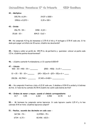 MMMaaattteeemmmááátttiiicccaaasss VVVaaacccaaaccciiiooonnneeesss 555ººº dddeee PPPrrriiimmmaaarrriiiaaa CCCEEEIIIPPP GGGuuuaaadddiiiaaannnaaa
8
42.- Multiplica:
305,78 x 6,04 = 24,57 x 1000 =
1958,6 x 0,072 = 0,35 x 100 =
43.- Divide:
356,75 : 54 = 3458 : 8,32 =
25,68 : 10 = 894,5 : 0,62 =
44.- He comprado 4,5 kg de manzanas a 2,75 € el kilo y 4 lechugas a 0.78 € cada una. Si he
dado para pagar un billete de 20 euros. ¿Cuánto me devolverán?
45.- Vamos a vallar un jardín de 145,75 m. de perímetro y queremos colocar un poste cada
2,5 m. ¿Cuántos postes necesitaremos?
46.- ¿Cuánto costarán 4 ordenadores, si 12 cuestan 8.000 €?
47.- Calcula:
900 : 30 + 450 : 15 = _______ (900 - 450) : 3 x 5 = ________
12 + 25 - 50 : 10 = ______ (45 + 30) x 9 - (25 + 35) x 6 = ____
350,58 - 49,7942 = _______ 37,491 x 0.409 = ___________
48.- He comprado 4 metros a tela a 4,21 € cada uno, 3 dedales a 0.54 € la unidad y 6 bobinas
de hilo. Si todo me ha costado 25,78 € ¿Cuánto me costó cada bobina de hilo?
49.- Ordena de menor a mayor, usando el símbolo correspondiente:
12,7 3,45 6,102 3,458 12,78 6,2
50.- Mi hermano ha comprado varios lapiceros. Si cada lapicero cuesta 1,25 € y le han
cobrado 15 € en total. ¿Cuántos lapiceros compró?
51.- Realiza, sacando dos decimales en cada caso :
367,58 : 74 = 0,37954 : 75 =
6734 : 6,72 = 82,496 : 60,5 =
 