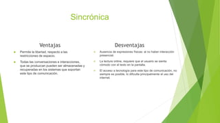Sincrónica
Ventajas
 Permite la libertad, respecto a las
restricciones de espacio.
 Todas las conversaciones e interacciones,
que se produzcan pueden ser almacenadas y
recuperadas en los sistemas que soportan
este tipo de comunicación.
Desventajas
 Ausencia de expresiones físicas: al no haber interacción
presencial.
 La lectura online, requiere que el usuario se sienta
cómodo con el texto en la pantalla.
 El acceso a tecnología para este tipo de comunicación, no
siempre es posible, lo dificulta principalmente el uso del
internet.
 