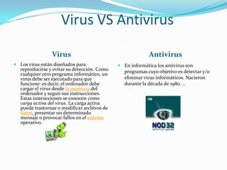 Virus VS Antivirus
Virus
 Los virus están diseñados para
reproducirse y evitar su detección. Como
cualquier otro programa informático, un
virus debe ser ejecutado para que
funcione: es decir, el ordenador debe
cargar el virus desde la memoria del
ordenador y seguir sus instrucciones.
Estas instrucciones se conocen como
carga activa del virus. La carga activa
puede trastornar o modificar archivos de
datos, presentar un determinado
mensaje o provocar fallos en el sistema
operativo.

Antivirus
 En informática los antivirus son
programas cuyo objetivo es detectar y/o
eliminar virus informáticos. Nacieron
durante la década de 1980. ..

 