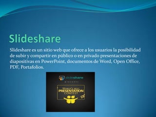Slideshare es un sitio web que ofrece a los usuarios la posibilidad
de subir y compartir en público o en privado presentaciones de
diapositivas en PowerPoint, documentos de Word, Open Office,
PDF, Portafolios.

 