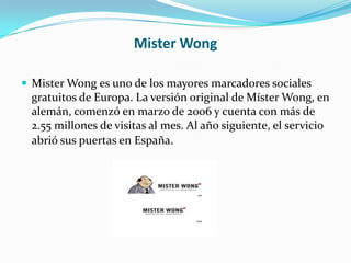 Mister Wong
 Mister Wong es uno de los mayores marcadores sociales

gratuitos de Europa. La versión original de Míster Wong, en
alemán, comenzó en marzo de 2006 y cuenta con más de
2.55 millones de visitas al mes. Al año siguiente, el servicio
abrió sus puertas en España.

 