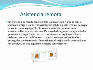 Asistencia remota
 un método que resulta práctico para un usuario en el que se confía,

como un amigo o un miembro del personal de soporte técnico, para que
se conecte a su equipo y le ofrezca una solución, aunque no se
encuentre físicamente próximo. Para ayudarle a garantizar que solo las
personas a las que invita puedan conectarse a su equipo mediante
Asistencia remota de Windows, todas las sesiones están cifradas y
protegidas con contraseña. En ocasiones, el mejor modo de solucionar
un problema es que alguien le muestre cómo hacerlo.

 