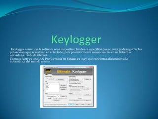. Keylogger es un

tipo de software o un dispositivo hardware específico que se encarga de registrar las
pulsaciones que se realizan en el teclado, para posteriormente memorizarlas en un fichero o
enviarlas a través de internet.
Campus Party es una LAN Party, creada en España en 1997, que concentra aficionados a la
informática del mundo entero.

 