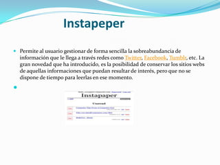 Instapeper
 Permite al usuario gestionar de forma sencilla la sobreabundancia de

información que le llega a través redes como Twitter, Facebook, Tumblr, etc. La
gran novedad que ha introducido, es la posibilidad de conservar los sitios webs
de aquellas informaciones que puedan resultar de interés, pero que no se
dispone de tiempo para leerlas en ese momento.



 
