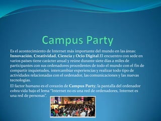 Es el acontecimiento de Internet más importante del mundo en las áreas:
Innovación, Creatividad, Ciencia y Ocio Digital.El encuentro con sede en
varios países tiene carácter anual y reúne durante siete días a miles de
participantes con sus ordenadores procedentes de todo el mundo con el fin de
compartir inquietudes, intercambiar experiencias y realizar todo tipo de
actividades relacionadas con el ordenador, las comunicaciones y las nuevas
tecnologías.
El factor humano es el corazón de Campus Party; la pantalla del ordenador
cobra vida bajo el lema “Internet no es una red de ordenadores, Internet es
una red de personas”.

 