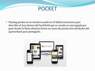 POCKET
 Passing pocket es un término usado en el fútbol americano para

describir el área dentro del backfield que es creada en una jugada por
pase donde la línea ofensiva forma un muro de protección alrededor del
quarterback para protegerlo.

 