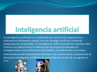 La inteligencia artificial es considerada una rama de la computación y
relaciona un fenómeno natural con una analogía artificial a través de
programas de computador. La inteligencia artificial puede ser tomada como
ciencia si se enfoca hacia la elaboración de programas basados en
comparaciones con la eficiencia del hombre, contribuyendo a un mayor
entendimiento del conocimiento humano. En ciencias de la computación se
denomina inteligencia artificial a la capacidad de razonar de un agente no
vivo.

 