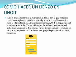 COMO HACER UN LIENZO EN
LINOIT
 Lino It es una herramienta muy sencilla de uso con la que podemos

crear nuestra pizarra o corchera virtual y presentar en ella notas tipo
post- it (llamadas sticks), imágenes comentadas, URL´s de páginas web
y vídeos de Youtube, Vimeo y Ustream. Es un buen recurso para el
aula, pues nos permite disponer de varios lienzos o murales (canvas) en
los que poder presentar la información agrupada por temáticas, áreas,
proyectos.

 