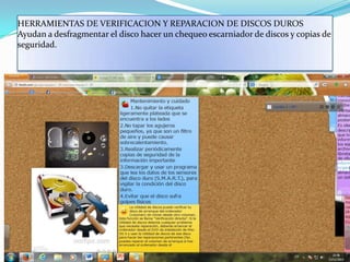 HERRAMIENTAS DE VERIFICACION Y REPARACION DE DISCOS DUROS
Ayudan a desfragmentar el disco hacer un chequeo escarniador de discos y copias de
seguridad.

 