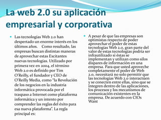 La web 2.0 su aplicación
empresarial y corporativa
 Las tecnologías Web 2.0 han
despertado un enorme interés en los
últimos años. Como resultado, las
empresas buscan distintas maneras

de aprovechar estas Excitantes
nuevas tecnologías. Utilizado por
primera vez en 2004, el término
Web 2.0 es definido por Tim
O’Reilly, el fundador y CEO de
O'Reilly Media, como “la Revolución
de los negocios en la industria
informática provocada por el
traspaso a Internet como plataforma
informática y un intento por
comprender las reglas del éxito para
esa nueva plataforma”. La regla
principal es:

 A pesar de que las empresas son
optimistas respecto de poder
aprovechar el poder de estas
tecnologías Web 2.0, gran parte del
valor de estas tecnologías podría ser

infrautilizado si éstas se
implementan y utilizan como silos
dispares de información en una
empresa. Para que usted aproveche
completamente el poder de Web
2.0, necesitará no solo permitir que
las tecnologías Web 2.0 interactúen
y se conecten entre ellas, sino que se
integren dentro de las aplicaciones,
los procesos y los mecanismos de
comunicación existentes en la
empresa. De acuerdo con CIOs
Want

 