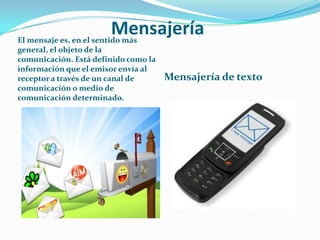 Mensajería

El mensaje es, en el sentido más
general, el objeto de la
comunicación. Está definido como la
información que el emisor envía al
receptor a través de un canal de
comunicación o medio de
comunicación determinado.

Mensajería de texto

 