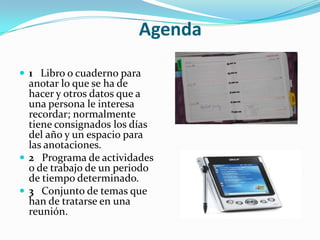 Agenda
 1 Libro o cuaderno para

anotar lo que se ha de
hacer y otros datos que a
una persona le interesa
recordar; normalmente
tiene consignados los días
del año y un espacio para
las anotaciones.
 2 Programa de actividades
o de trabajo de un periodo
de tiempo determinado.
 3 Conjunto de temas que
han de tratarse en una
reunión.

 