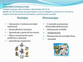Clase nº 2
Como hacer un lienzo en linoit
Trabajo en grupo sobre ventajas y desventajas de las tic
Las tic son herramientas de aprendizaje la cual se allegado a convertir en uno de los
mejores formatos de forma formación y comunicación mundial

Ventajas

Desventajas

 · Interacción. Continúa actividad
intelectual.

 · A menudo se presentan
demasiadas distracciones

 · Desarrollo de la iniciativa.

 · Información no fiable

 · Aprendizaje a partir de los errores

 · Aislamiento

 · Mayor comunicación entre
profesores y alumnos

 · Disminución de actividad física

 · Aprendizaje cooperativo

 · Ansiedad

 
