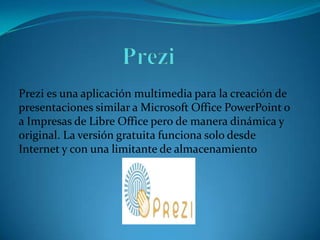 Prezi es una aplicación multimedia para la creación de
presentaciones similar a Microsoft Office PowerPoint o
a Impresas de Libre Office pero de manera dinámica y
original. La versión gratuita funciona solo desde
Internet y con una limitante de almacenamiento

 