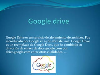 Google Drive es un servicio de alojamiento de archivos. Fue
introducido por Google el 24 de abril de 2012. Google Drive
es un reemplazo de Google Docs. que ha cambiado su
dirección de enlace de docs.google.com por
drive.google.com entre otras cualidades. ...

 