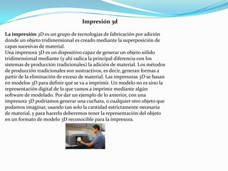 Impresión 3d
La impresión 3D es un grupo de tecnologías de fabricación por adición
donde un objeto tridimensional es creado mediante la superposición de
capas sucesivas de material.
Una impresora 3D es un dispositivo capaz de generar un objeto sólido
tridimensional mediante (y ahí radica la principal diferencia con los
sistemas de producción tradicionales) la adición de material. Los métodos
de producción tradicionales son sustractivos, es decir, generan formas a
partir de la eliminación de exceso de material. Las impresoras 3D se basan
en modelos 3D para definir qué se va a imprimir. Un modelo no es sino la
representación digital de lo que vamos a imprimir mediante algún
software de modelado. Por dar un ejemplo de lo anterior, con una
impresora 3D podríamos generar una cuchara, o cualquier otro objeto que
podamos imaginar, usando tan solo la cantidad estrictamente necesaria
de material, y para hacerlo deberemos tener la representación del objeto
en un formato de modelo 3D reconocible para la impresora.

 