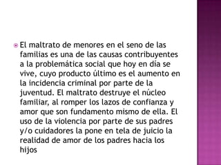  Elmaltrato de menores en el seno de las
 familias es una de las causas contribuyentes
 a la problemática social que hoy en día se
 vive, cuyo producto último es el aumento en
 la incidencia criminal por parte de la
 juventud. El maltrato destruye el núcleo
 familiar, al romper los lazos de confianza y
 amor que son fundamento mismo de ella. El
 uso de la violencia por parte de sus padres
 y/o cuidadores la pone en tela de juicio la
 realidad de amor de los padres hacia los
 hijos
 