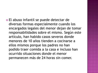  Elabuso infantil se puede detectar de
 diversas formas especialmente cuando los
 encargados legales del menor dejan de tomar
 responsabilidades sobre el mismo. Según este
 artículo, han habido casos severos donde
 menores de 10 años tienden a cocinarse a
 ellos mismos porque los padres no han
 podido traer comida a la casa e incluso han
 ocurrido situaciones donde el menor
 permanecen más de 24 horas sin comer.
 