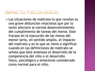  Las situaciones de maltrato lo que revelan es
 una grave disfunción relacional que por lo
 tanto afectará al normal desenvolvimiento
 del cumplimiento de tareas del menor. Este
 fracaso en la ejecución de las metas del
 menor sería, en sentido amplio, el impacto
 del maltrato y es lo que se viene a significar
 cuando en las definiciones de maltrato se
 señala que éste amenaza el desarrollo de la
 competencia del niño o el desarrollo
 físico, psicológico y emocional considerado
 como normal para el niño.
 