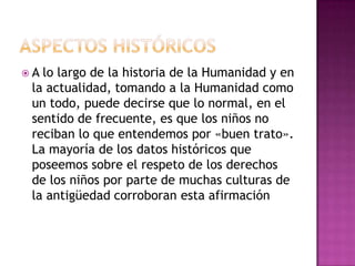 A lo largo de la historia de la Humanidad y en
 la actualidad, tomando a la Humanidad como
 un todo, puede decirse que lo normal, en el
 sentido de frecuente, es que los niños no
 reciban lo que entendemos por «buen trato».
 La mayoría de los datos históricos que
 poseemos sobre el respeto de los derechos
 de los niños por parte de muchas culturas de
 la antigüedad corroboran esta afirmación
 