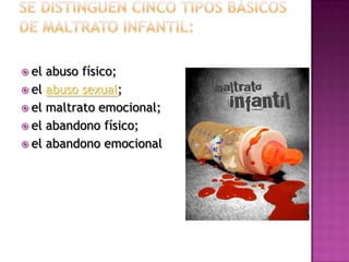  el abuso físico;
 el abuso sexual;
 el maltrato emocional;
 el abandono físico;
 el abandono emocional
 