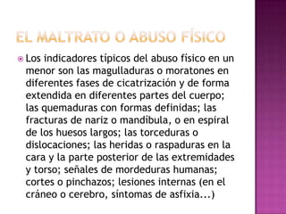  Losindicadores típicos del abuso físico en un
 menor son las magulladuras o moratones en
 diferentes fases de cicatrización y de forma
 extendida en diferentes partes del cuerpo;
 las quemaduras con formas definidas; las
 fracturas de nariz o mandíbula, o en espiral
 de los huesos largos; las torceduras o
 dislocaciones; las heridas o raspaduras en la
 cara y la parte posterior de las extremidades
 y torso; señales de mordeduras humanas;
 cortes o pinchazos; lesiones internas (en el
 cráneo o cerebro, síntomas de asfixia...)
 