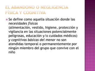  Sedefine como aquella situación donde las
 necesidades físicas
 (alimentación, vestido, higiene, protección y
 vigilancia en las situaciones potencialmente
 peligrosas, educación y/o cuidados médicos)
 y cognitivas básicas del menor no son
 atendidas temporal o permanentemente por
 ningún miembro del grupo que convive con el
 niño
 