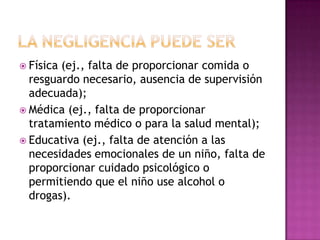  Física(ej., falta de proporcionar comida o
  resguardo necesario, ausencia de supervisión
  adecuada);
 Médica (ej., falta de proporcionar
  tratamiento médico o para la salud mental);
 Educativa (ej., falta de atención a las
  necesidades emocionales de un niño, falta de
  proporcionar cuidado psicológico o
  permitiendo que el niño use alcohol o
  drogas).
 